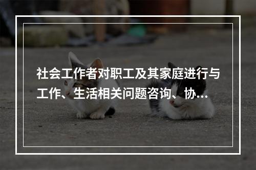 社会工作者对职工及其家庭进行与工作、生活相关问题咨询、协助，