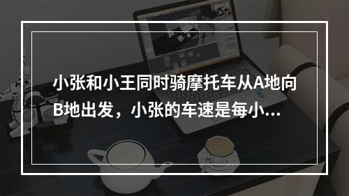 小张和小王同时骑摩托车从A地向B地出发，小张的车速是每小时4