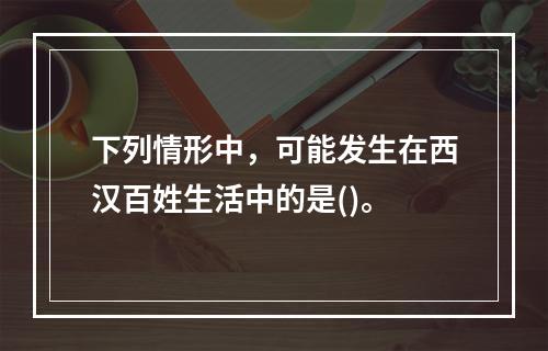 下列情形中，可能发生在西汉百姓生活中的是()。