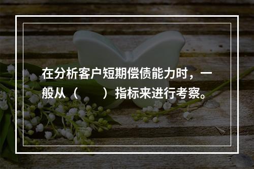 在分析客户短期偿债能力时，一般从（  ）指标来进行考察。