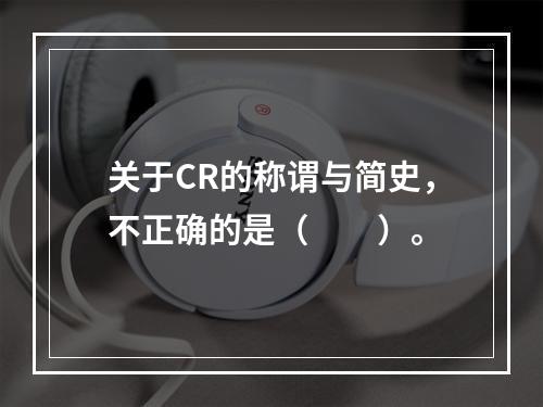 关于CR的称谓与简史，不正确的是（　　）。