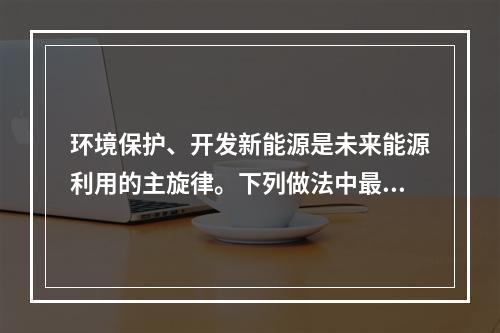 环境保护、开发新能源是未来能源利用的主旋律。下列做法中最有利