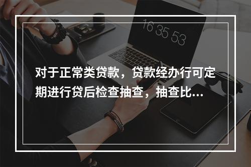 对于正常类贷款，贷款经办行可定期进行贷后检查抽查，抽查比例一