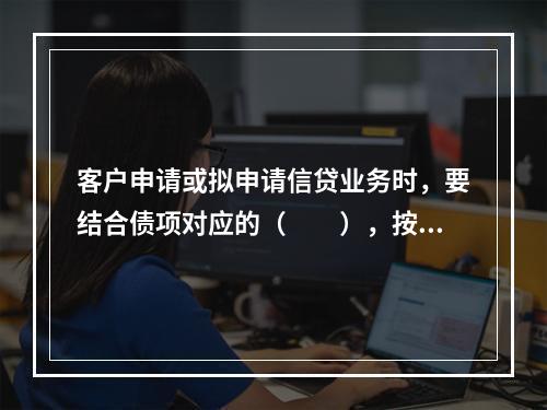 客户申请或拟申请信贷业务时，要结合债项对应的（　　），按照风