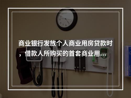 商业银行发放个人商业用房贷款时，借款人所购买的首套商业用房必