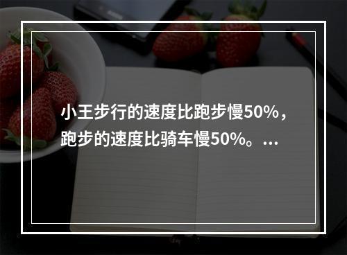 小王步行的速度比跑步慢50%，跑步的速度比骑车慢50%。如果