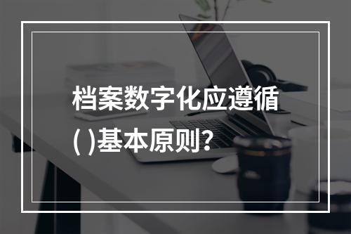 档案数字化应遵循( )基本原则？