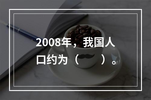 2008年，我国人口约为（　　）。