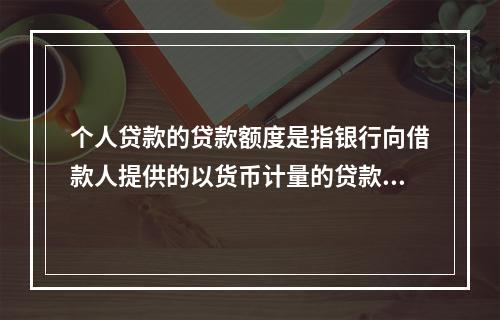 个人贷款的贷款额度是指银行向借款人提供的以货币计量的贷款数额