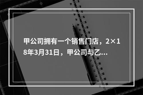 甲公司拥有一个销售门店，2×18年3月31日，甲公司与乙公司