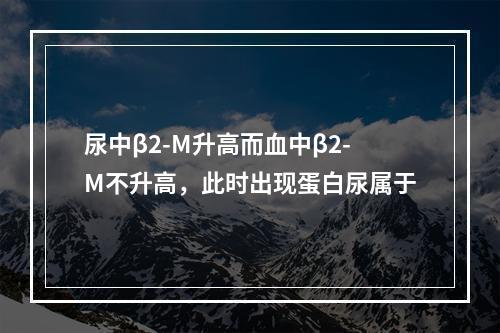 尿中β2-M升高而血中β2-M不升高，此时出现蛋白尿属于