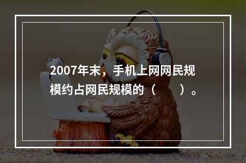 2007年末，手机上网网民规模约占网民规模的（　　）。