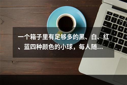 一个箱子里有足够多的黑、白、红、蓝四种颜色的小球，每人随意抽