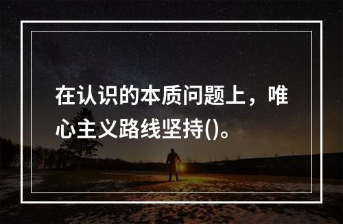 在认识的本质问题上，唯心主义路线坚持()。