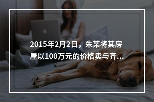 2015年2月2日，朱某将其房屋以100万元的价格卖与齐某，