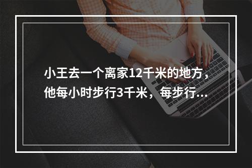 小王去一个离家12千米的地方，他每小时步行3千米，每步行50