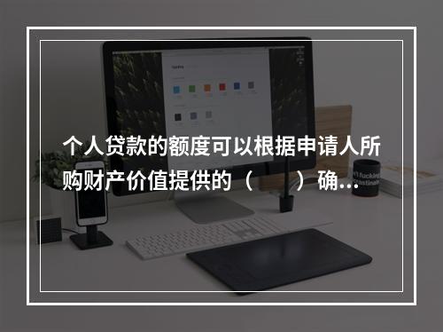 个人贷款的额度可以根据申请人所购财产价值提供的（　　）确定。