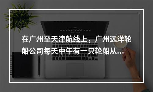 在广州至天津航线上，广州远洋轮船公司每天中午有一只轮船从广州