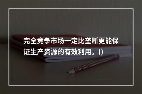 完全竞争市场一定比垄断更能保证生产资源的有效利用。()