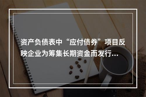 资产负债表中“应付债券”项目反映企业为筹集长期资金而发行的债