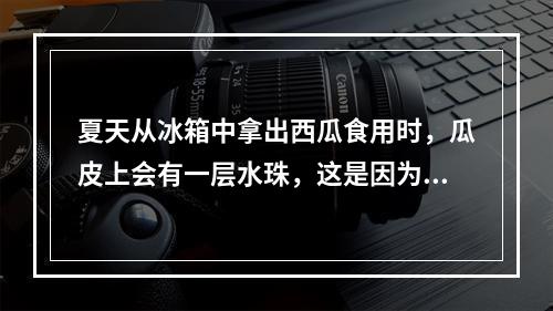 夏天从冰箱中拿出西瓜食用时，瓜皮上会有一层水珠，这是因为()