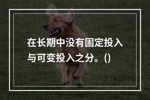 在长期中没有固定投入与可变投入之分。()