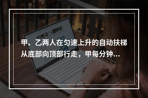 甲、乙两人在匀速上升的自动扶梯从底部向顶部行走，甲每分钟走的