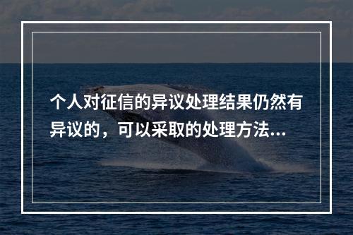 个人对征信的异议处理结果仍然有异议的，可以采取的处理方法有(