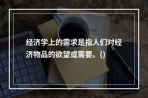 经济学上的需求是指人们对经济物品的欲望或需要。()