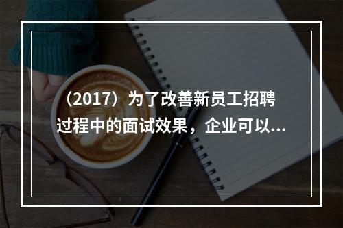 （2017）为了改善新员工招聘过程中的面试效果，企业可以采