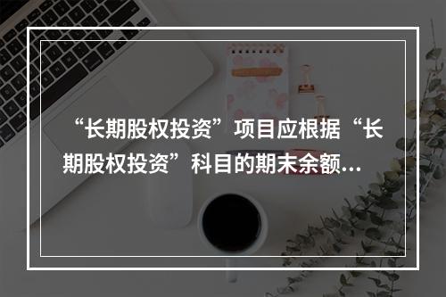 “长期股权投资”项目应根据“长期股权投资”科目的期末余额填列