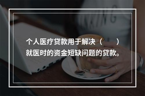 个人医疗贷款用于解决（  ）就医时的资金短缺问题的贷款。