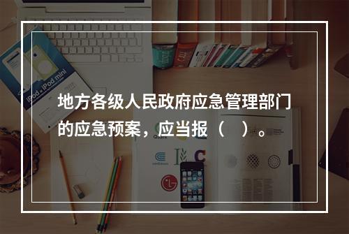 地方各级人民政府应急管理部门的应急预案，应当报（　）。