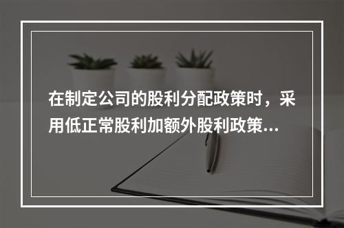 在制定公司的股利分配政策时，采用低正常股利加额外股利政策的公