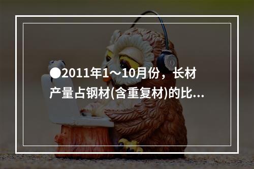 ●2011年1～10月份，长材产量占钢材(含重复材)的比重为