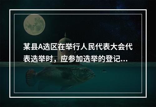 某县A选区在举行人民代表大会代表选举时，应参加选举的登记选民