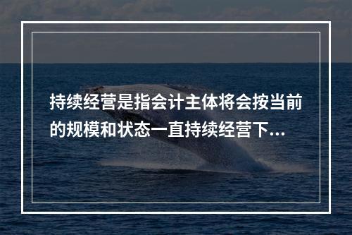 持续经营是指会计主体将会按当前的规模和状态一直持续经营下去，