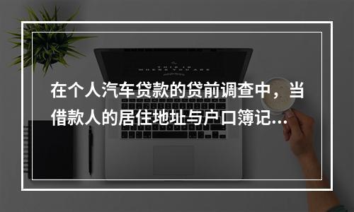 在个人汽车贷款的贷前调查中，当借款人的居住地址与户口簿记录地