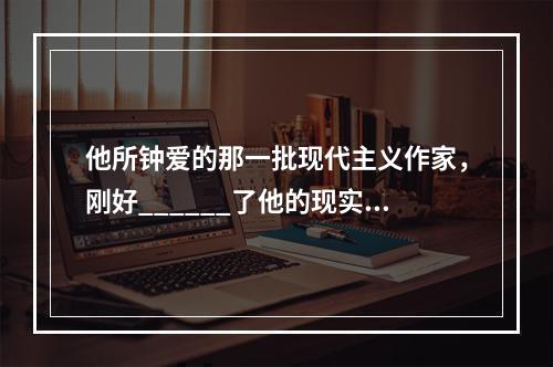 他所钟爱的那一批现代主义作家，刚好______了他的现实需要