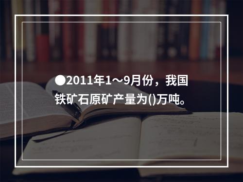 ●2011年1～9月份，我国铁矿石原矿产量为()万吨。