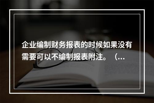 企业编制财务报表的时候如果没有需要可以不编制报表附注。（　）