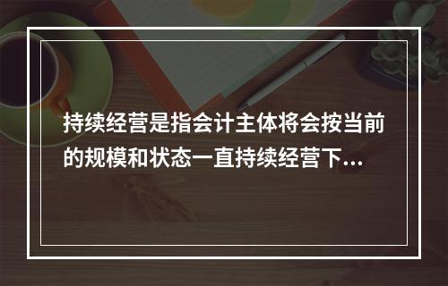 持续经营是指会计主体将会按当前的规模和状态一直持续经营下去，