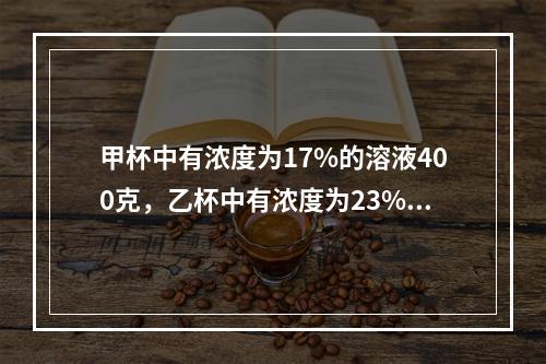 甲杯中有浓度为17%的溶液400克，乙杯中有浓度为23%的溶