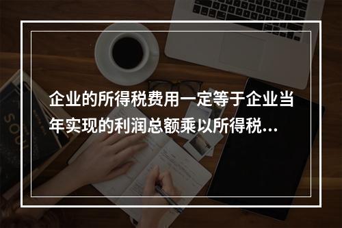 企业的所得税费用一定等于企业当年实现的利润总额乘以所得税税率