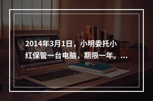 2014年3月1日，小明委托小红保管一台电脑，期限一年。5月