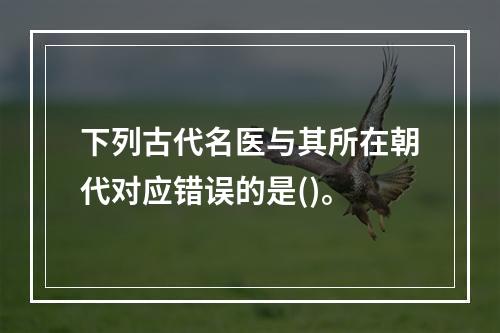 下列古代名医与其所在朝代对应错误的是()。