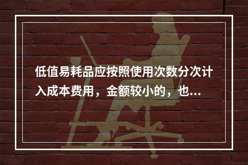 低值易耗品应按照使用次数分次计入成本费用，金额较小的，也可以