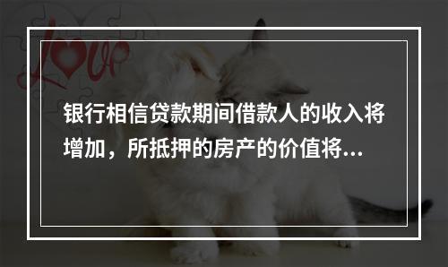 银行相信贷款期间借款人的收入将增加，所抵押的房产的价值将维持