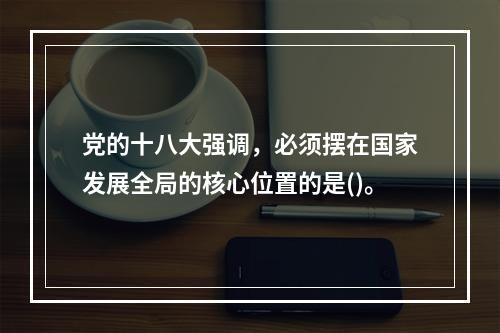 党的十八大强调，必须摆在国家发展全局的核心位置的是()。