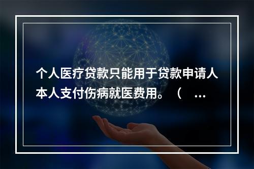 个人医疗贷款只能用于贷款申请人本人支付伤病就医费用。（  ）